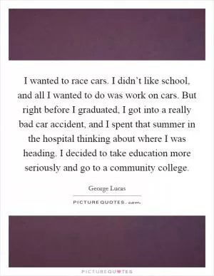 I wanted to race cars. I didn’t like school, and all I wanted to do was work on cars. But right before I graduated, I got into a really bad car accident, and I spent that summer in the hospital thinking about where I was heading. I decided to take education more seriously and go to a community college Picture Quote #1