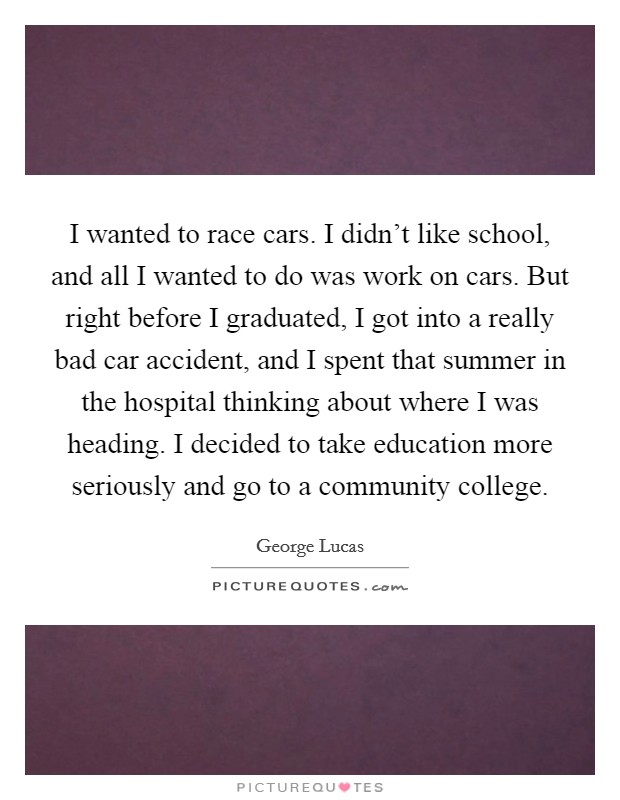 I wanted to race cars. I didn't like school, and all I wanted to do was work on cars. But right before I graduated, I got into a really bad car accident, and I spent that summer in the hospital thinking about where I was heading. I decided to take education more seriously and go to a community college. Picture Quote #1