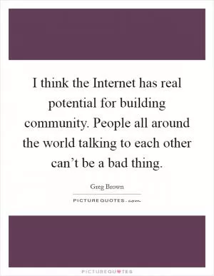 I think the Internet has real potential for building community. People all around the world talking to each other can’t be a bad thing Picture Quote #1