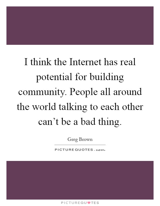 I think the Internet has real potential for building community. People all around the world talking to each other can't be a bad thing. Picture Quote #1