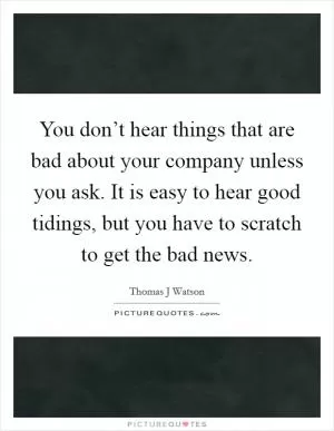 You don’t hear things that are bad about your company unless you ask. It is easy to hear good tidings, but you have to scratch to get the bad news Picture Quote #1