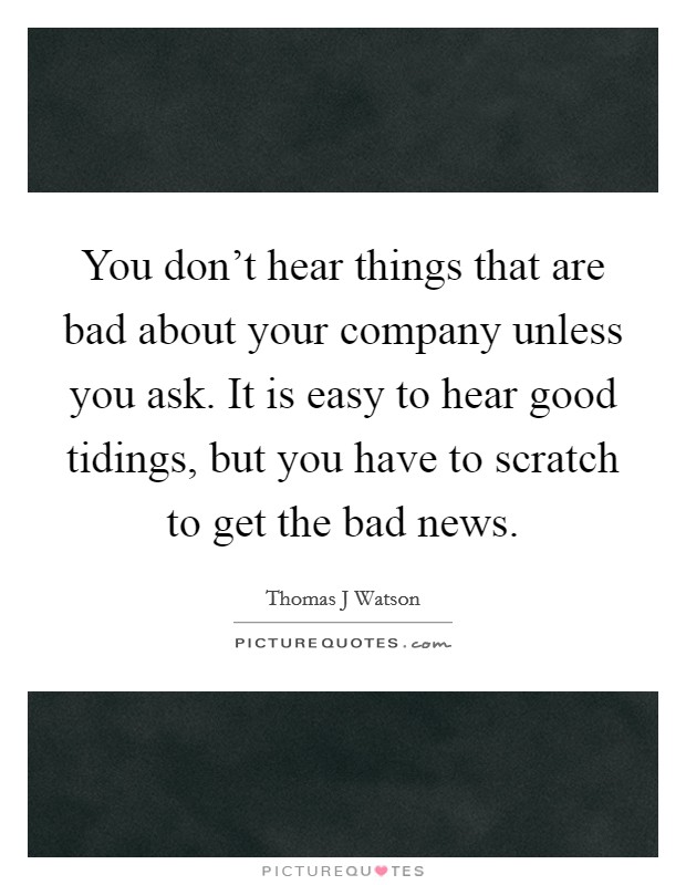 You don't hear things that are bad about your company unless you ask. It is easy to hear good tidings, but you have to scratch to get the bad news. Picture Quote #1