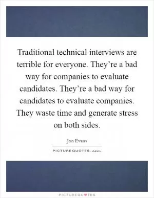 Traditional technical interviews are terrible for everyone. They’re a bad way for companies to evaluate candidates. They’re a bad way for candidates to evaluate companies. They waste time and generate stress on both sides Picture Quote #1
