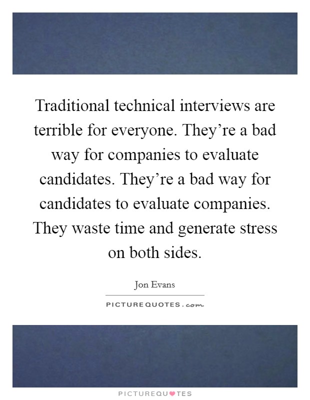 Traditional technical interviews are terrible for everyone. They're a bad way for companies to evaluate candidates. They're a bad way for candidates to evaluate companies. They waste time and generate stress on both sides. Picture Quote #1