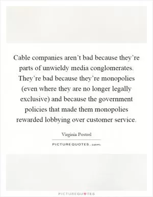 Cable companies aren’t bad because they’re parts of unwieldy media conglomerates. They’re bad because they’re monopolies (even where they are no longer legally exclusive) and because the government policies that made them monopolies rewarded lobbying over customer service Picture Quote #1