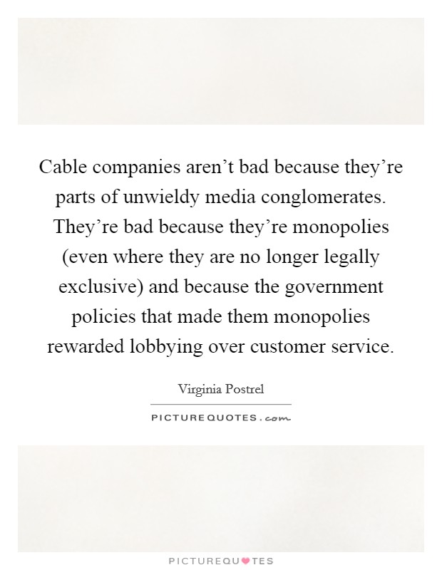 Cable companies aren't bad because they're parts of unwieldy media conglomerates. They're bad because they're monopolies (even where they are no longer legally exclusive) and because the government policies that made them monopolies rewarded lobbying over customer service. Picture Quote #1