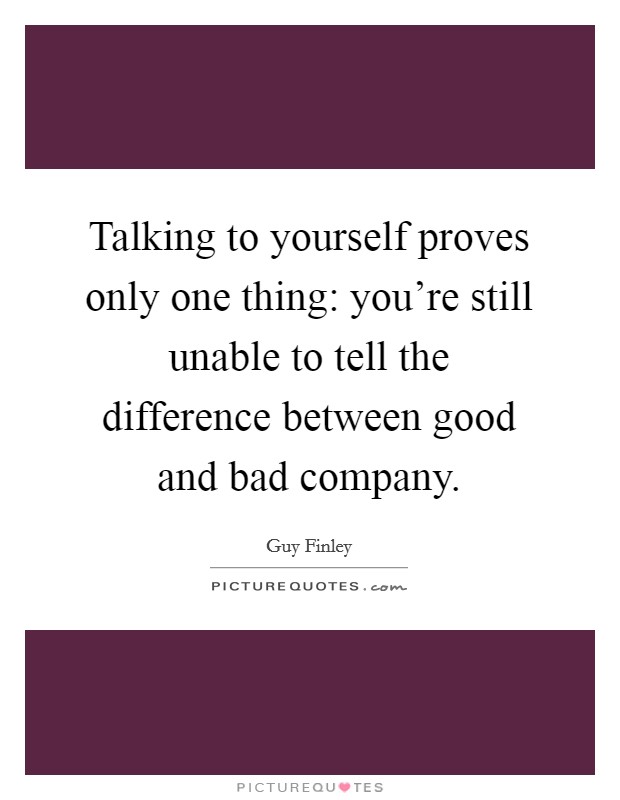 Talking to yourself proves only one thing: you're still unable to tell the difference between good and bad company. Picture Quote #1