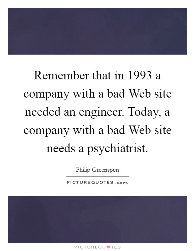 Remember that in 1993 a company with a bad Web site needed an engineer. Today, a company with a bad Web site needs a psychiatrist. Picture Quote #1