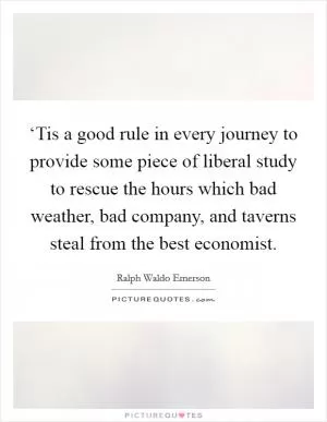 ‘Tis a good rule in every journey to provide some piece of liberal study to rescue the hours which bad weather, bad company, and taverns steal from the best economist Picture Quote #1