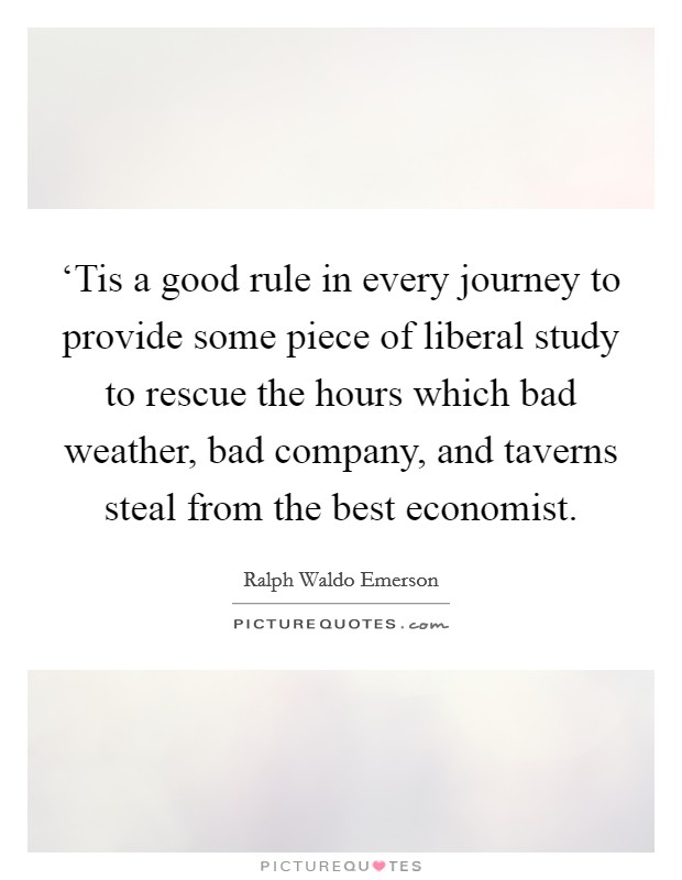 ‘Tis a good rule in every journey to provide some piece of liberal study to rescue the hours which bad weather, bad company, and taverns steal from the best economist. Picture Quote #1