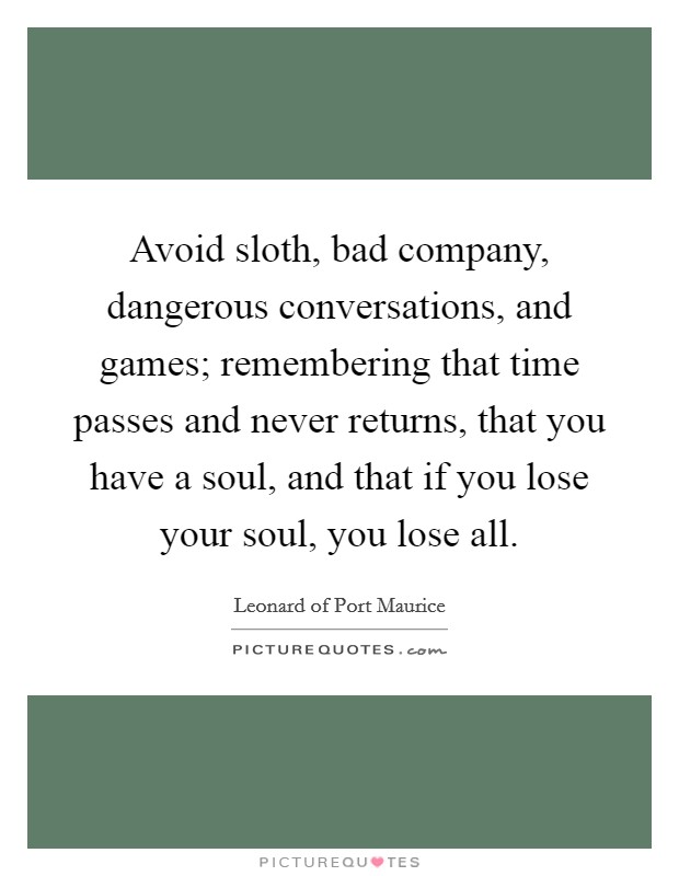 Avoid sloth, bad company, dangerous conversations, and games; remembering that time passes and never returns, that you have a soul, and that if you lose your soul, you lose all. Picture Quote #1