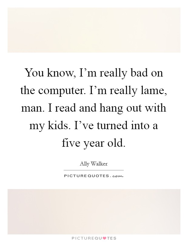 You know, I'm really bad on the computer. I'm really lame, man. I read and hang out with my kids. I've turned into a five year old. Picture Quote #1