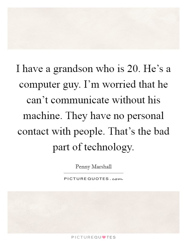 I have a grandson who is 20. He's a computer guy. I'm worried that he can't communicate without his machine. They have no personal contact with people. That's the bad part of technology. Picture Quote #1