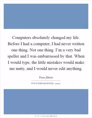 Computers absolutely changed my life. Before I had a computer, I had never written one thing. Not one thing. I’m a very bad speller and I was embarrassed by that. When I would type, the little mistakes would make me nutty, and I would never edit anything Picture Quote #1