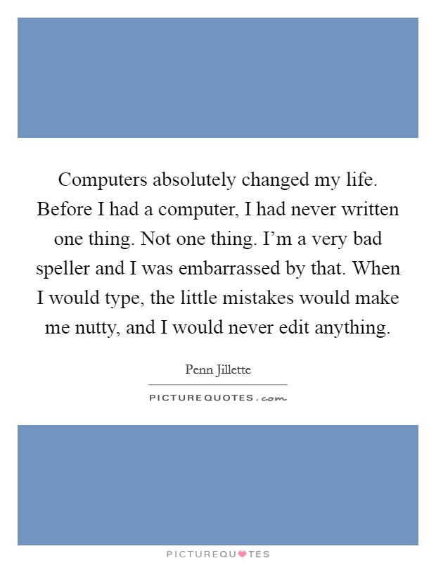 Computers absolutely changed my life. Before I had a computer, I had never written one thing. Not one thing. I'm a very bad speller and I was embarrassed by that. When I would type, the little mistakes would make me nutty, and I would never edit anything. Picture Quote #1