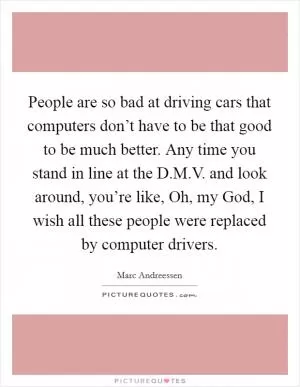 People are so bad at driving cars that computers don’t have to be that good to be much better. Any time you stand in line at the D.M.V. and look around, you’re like, Oh, my God, I wish all these people were replaced by computer drivers Picture Quote #1