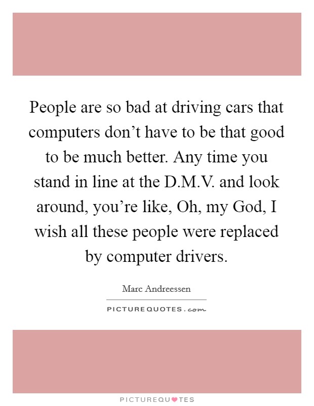 People are so bad at driving cars that computers don't have to be that good to be much better. Any time you stand in line at the D.M.V. and look around, you're like, Oh, my God, I wish all these people were replaced by computer drivers. Picture Quote #1