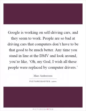 Google is working on self-driving cars, and they seem to work. People are so bad at driving cars that computers don’t have to be that good to be much better. Any time you stand in line at the DMV and look around, you’re like, ‘Oh, my God, I wish all these people were replaced by computer drivers.’ Picture Quote #1