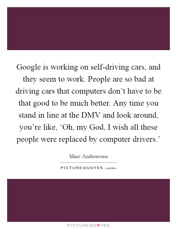Google is working on self-driving cars, and they seem to work. People are so bad at driving cars that computers don't have to be that good to be much better. Any time you stand in line at the DMV and look around, you're like, ‘Oh, my God, I wish all these people were replaced by computer drivers.' Picture Quote #1