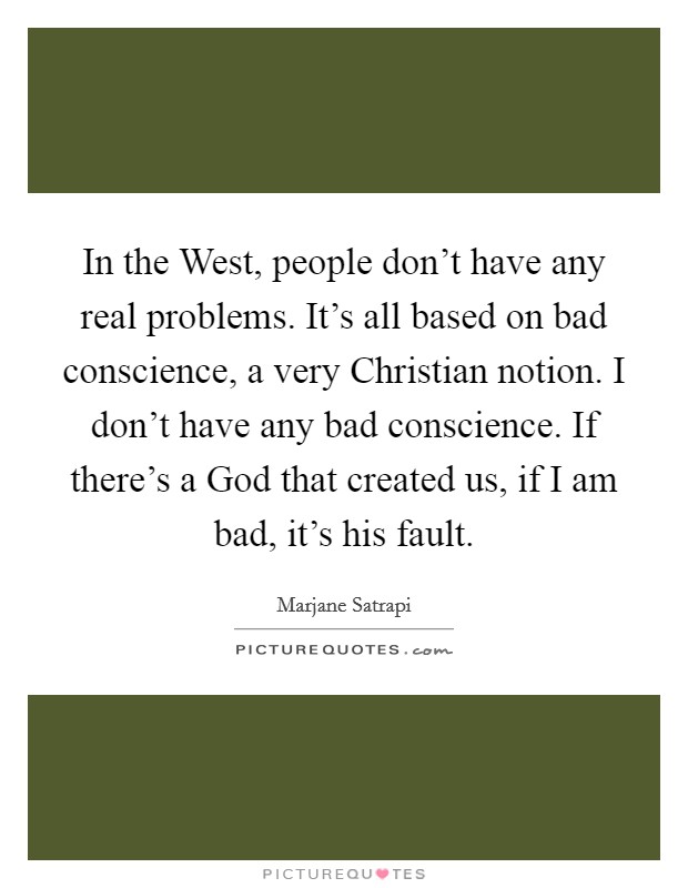 In the West, people don't have any real problems. It's all based on bad conscience, a very Christian notion. I don't have any bad conscience. If there's a God that created us, if I am bad, it's his fault. Picture Quote #1