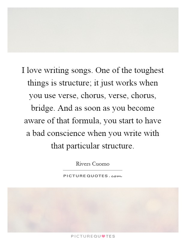 I love writing songs. One of the toughest things is structure; it just works when you use verse, chorus, verse, chorus, bridge. And as soon as you become aware of that formula, you start to have a bad conscience when you write with that particular structure. Picture Quote #1