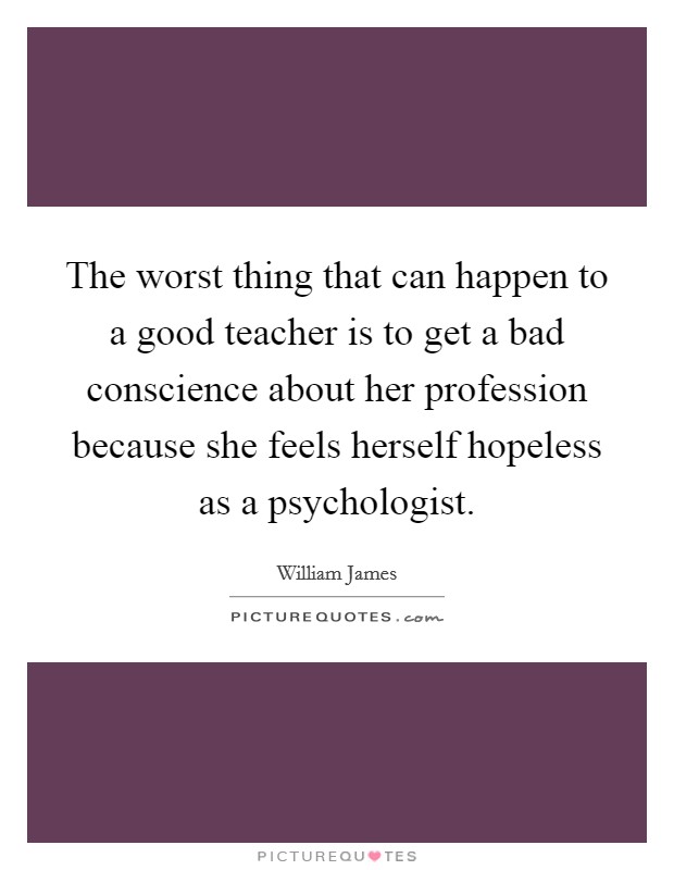 The worst thing that can happen to a good teacher is to get a bad conscience about her profession because she feels herself hopeless as a psychologist. Picture Quote #1