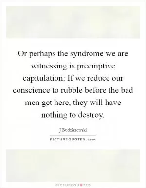 Or perhaps the syndrome we are witnessing is preemptive capitulation: If we reduce our conscience to rubble before the bad men get here, they will have nothing to destroy Picture Quote #1