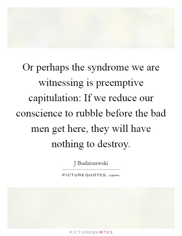 Or perhaps the syndrome we are witnessing is preemptive capitulation: If we reduce our conscience to rubble before the bad men get here, they will have nothing to destroy. Picture Quote #1