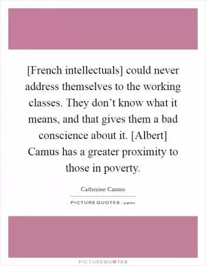 [French intellectuals] could never address themselves to the working classes. They don’t know what it means, and that gives them a bad conscience about it. [Albert] Camus has a greater proximity to those in poverty Picture Quote #1