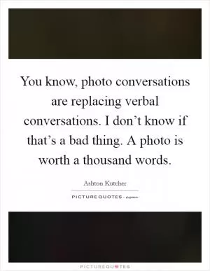You know, photo conversations are replacing verbal conversations. I don’t know if that’s a bad thing. A photo is worth a thousand words Picture Quote #1