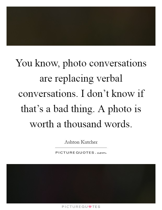 You know, photo conversations are replacing verbal conversations. I don't know if that's a bad thing. A photo is worth a thousand words. Picture Quote #1