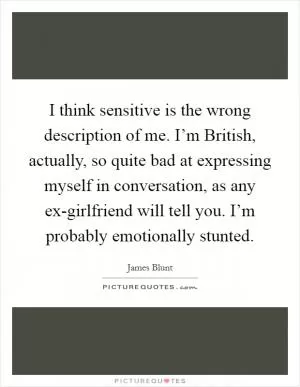 I think sensitive is the wrong description of me. I’m British, actually, so quite bad at expressing myself in conversation, as any ex-girlfriend will tell you. I’m probably emotionally stunted Picture Quote #1