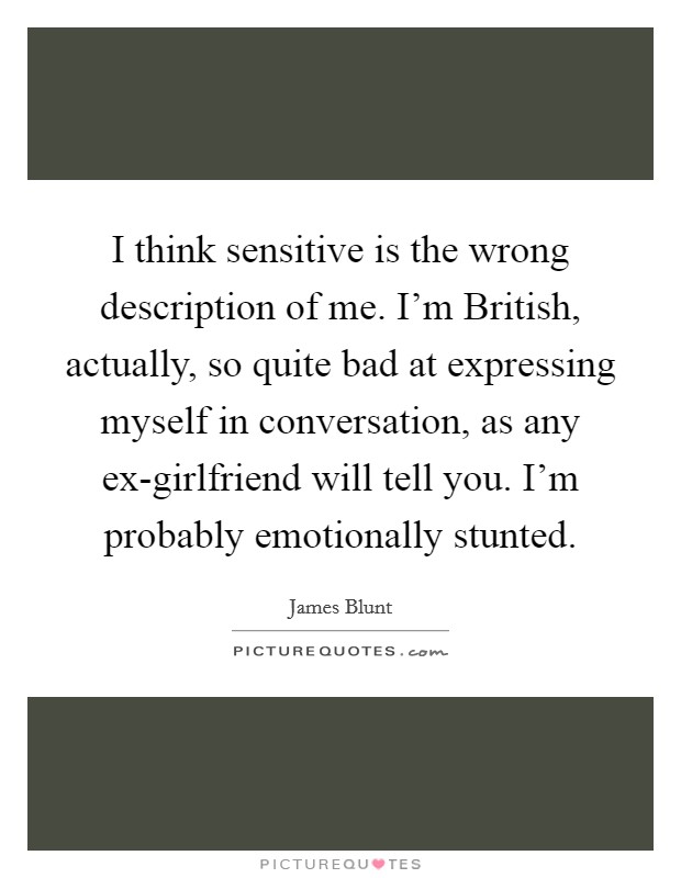 I think sensitive is the wrong description of me. I'm British, actually, so quite bad at expressing myself in conversation, as any ex-girlfriend will tell you. I'm probably emotionally stunted. Picture Quote #1