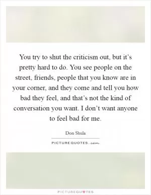 You try to shut the criticism out, but it’s pretty hard to do. You see people on the street, friends, people that you know are in your corner, and they come and tell you how bad they feel, and that’s not the kind of conversation you want. I don’t want anyone to feel bad for me Picture Quote #1