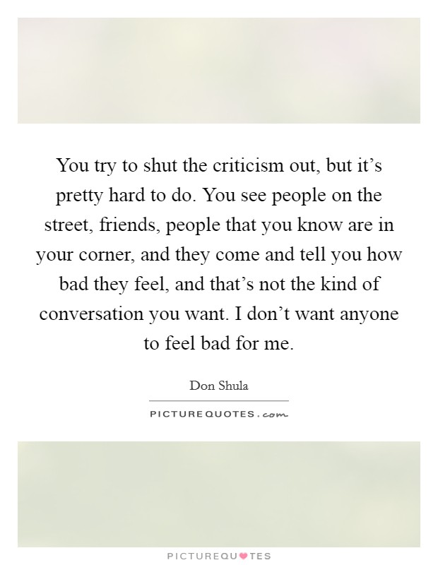 You try to shut the criticism out, but it's pretty hard to do. You see people on the street, friends, people that you know are in your corner, and they come and tell you how bad they feel, and that's not the kind of conversation you want. I don't want anyone to feel bad for me. Picture Quote #1