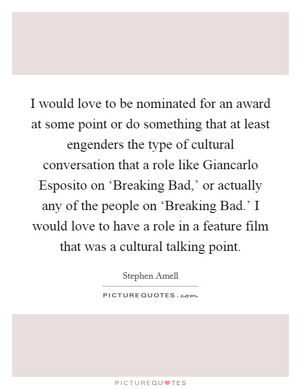 I would love to be nominated for an award at some point or do something that at least engenders the type of cultural conversation that a role like Giancarlo Esposito on ‘Breaking Bad,' or actually any of the people on ‘Breaking Bad.' I would love to have a role in a feature film that was a cultural talking point. Picture Quote #1
