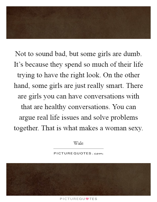 Not to sound bad, but some girls are dumb. It's because they spend so much of their life trying to have the right look. On the other hand, some girls are just really smart. There are girls you can have conversations with that are healthy conversations. You can argue real life issues and solve problems together. That is what makes a woman sexy. Picture Quote #1