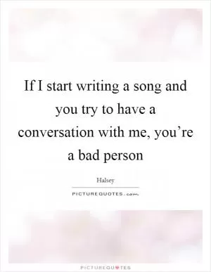 If I start writing a song and you try to have a conversation with me, you’re a bad person Picture Quote #1