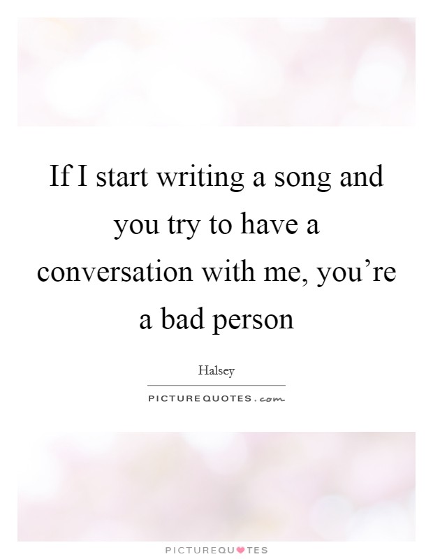 If I start writing a song and you try to have a conversation with me, you're a bad person Picture Quote #1