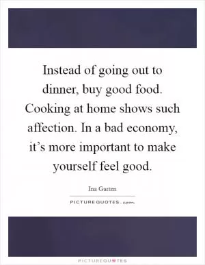 Instead of going out to dinner, buy good food. Cooking at home shows such affection. In a bad economy, it’s more important to make yourself feel good Picture Quote #1