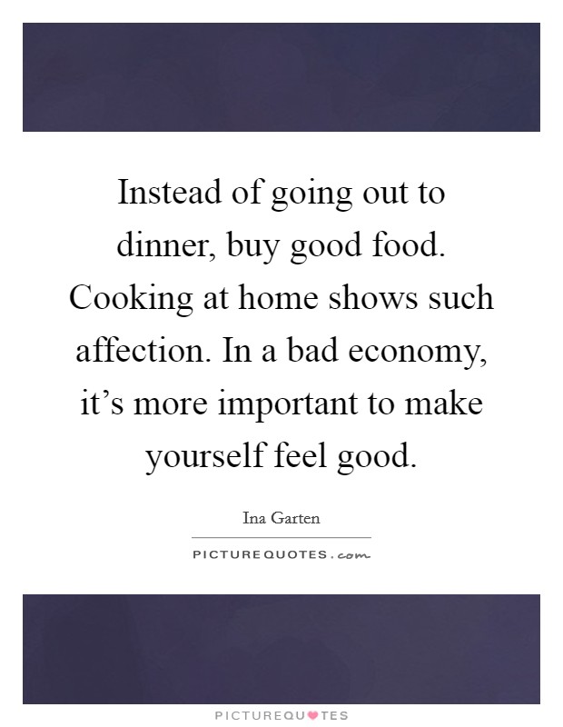 Instead of going out to dinner, buy good food. Cooking at home shows such affection. In a bad economy, it's more important to make yourself feel good. Picture Quote #1
