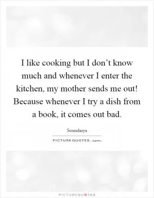 I like cooking but I don’t know much and whenever I enter the kitchen, my mother sends me out! Because whenever I try a dish from a book, it comes out bad Picture Quote #1