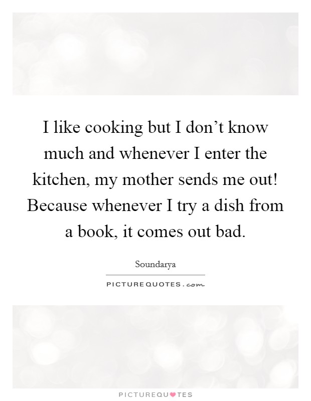 I like cooking but I don't know much and whenever I enter the kitchen, my mother sends me out! Because whenever I try a dish from a book, it comes out bad. Picture Quote #1