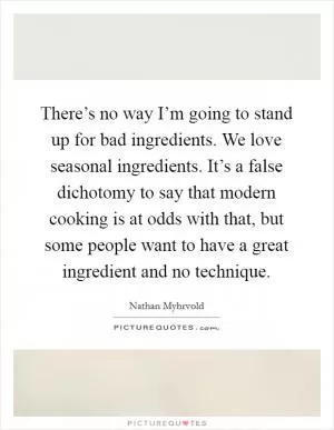 There’s no way I’m going to stand up for bad ingredients. We love seasonal ingredients. It’s a false dichotomy to say that modern cooking is at odds with that, but some people want to have a great ingredient and no technique Picture Quote #1
