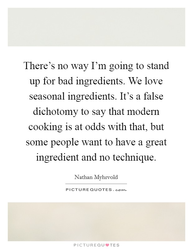 There's no way I'm going to stand up for bad ingredients. We love seasonal ingredients. It's a false dichotomy to say that modern cooking is at odds with that, but some people want to have a great ingredient and no technique. Picture Quote #1