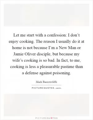 Let me start with a confession: I don’t enjoy cooking. The reason I usually do it at home is not because I’m a New Man or Jamie Oliver disciple, but because my wife’s cooking is so bad. In fact, to me, cooking is less a pleasurable pastime than a defense against poisoning Picture Quote #1