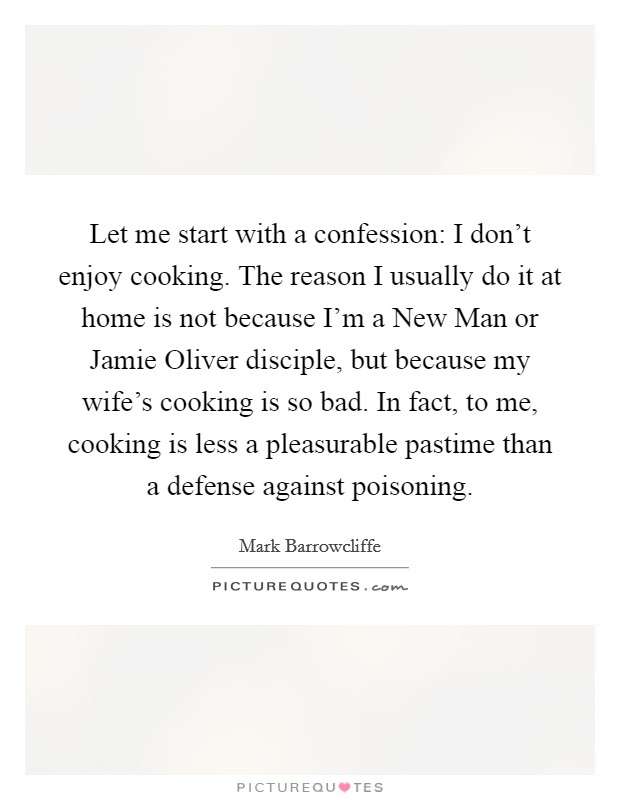 Let me start with a confession: I don't enjoy cooking. The reason I usually do it at home is not because I'm a New Man or Jamie Oliver disciple, but because my wife's cooking is so bad. In fact, to me, cooking is less a pleasurable pastime than a defense against poisoning. Picture Quote #1