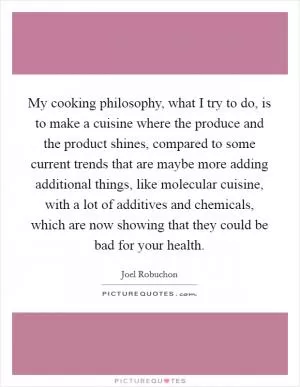 My cooking philosophy, what I try to do, is to make a cuisine where the produce and the product shines, compared to some current trends that are maybe more adding additional things, like molecular cuisine, with a lot of additives and chemicals, which are now showing that they could be bad for your health Picture Quote #1