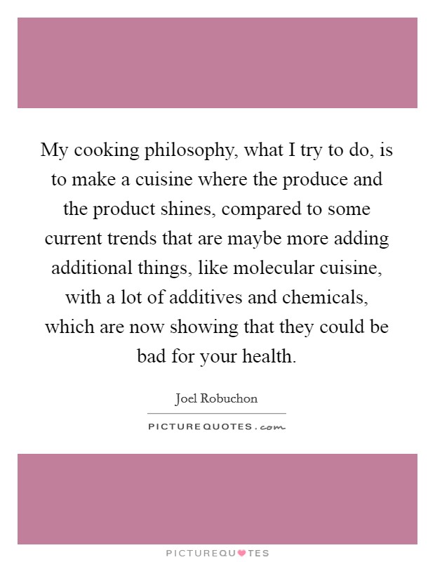 My cooking philosophy, what I try to do, is to make a cuisine where the produce and the product shines, compared to some current trends that are maybe more adding additional things, like molecular cuisine, with a lot of additives and chemicals, which are now showing that they could be bad for your health. Picture Quote #1