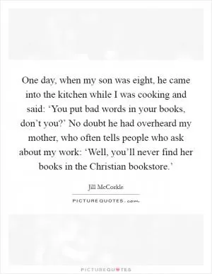 One day, when my son was eight, he came into the kitchen while I was cooking and said: ‘You put bad words in your books, don’t you?’ No doubt he had overheard my mother, who often tells people who ask about my work: ‘Well, you’ll never find her books in the Christian bookstore.’ Picture Quote #1